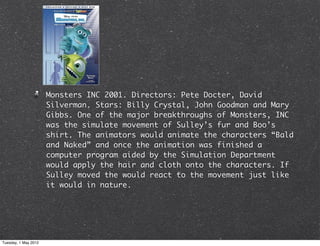 Monsters INC 2001. Directors: Pete Docter, David
                      Silverman. Stars: Billy Crystal, John Goodman and Mary
                      Gibbs. One of the major breakthroughs of Monsters, INC
                      was the simulate movement of Sulley’s fur and Boo’s
                      shirt. The animators would animate the characters “Bald
                      and Naked” and once the animation was finished a
                      computer program aided by the Simulation Department
                      would apply the hair and cloth onto the characters. If
                      Sulley moved the would react to the movement just like
                      it would in nature.




Tuesday, 1 May 2012
 