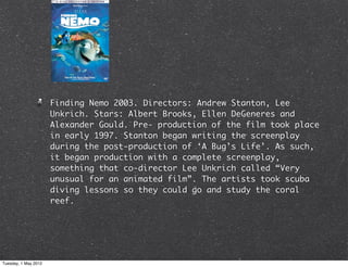 Finding Nemo 2003. Directors: Andrew Stanton, Lee
                      Unkrich. Stars: Albert Brooks, Ellen DeGeneres and
                      Alexander Gould. Pre- production of the film took place
                      in early 1997. Stanton began writing the screenplay
                      during the post-production of ‘A Bug’s Life’. As such,
                      it began production with a complete screenplay,
                      something that co-director Lee Unkrich called “Very
                      unusual for an animated film”. The artists took scuba
                      diving lessons so they could go and study the coral
                      reef.




Tuesday, 1 May 2012
 