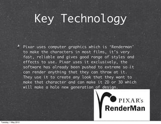Key Technology

                      Pixar uses computer graphics which is ‘Renderman’
                      to make the characters in most films, it’s very
                      fast, reliable and gives good range of styles and
                      effects to use. Pixar uses it exclusively, the
                      software has already been pushed to extreme so it
                      can render anything that they can throw at it.
                      They use it to create any look that they want to
                      make that character and can make it 2D or 3D which
                      will make a hole new generation of design.




Tuesday, 1 May 2012
 