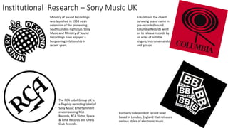 Institutional Research – Sony Music UK
The RCA Label Group UK is
a flagship recording label of
Sony Music Entertainment
encompassing RCA
Records, RCA Victor, Space
& Time Records and Chess
Club Records.
Columbia is the oldest
surviving brand name in
pre-recorded sound.
Columbia Records went
on to release records by
an array of notable
singers, instrumentalists
and groups.
Ministry of Sound Recordings
was launched in 1993 as an
extension of the pioneering
South London nightclub. Sony
Music and Ministry of Sound
Recordings have enjoyed a
burgeoning relationship in
recent years.
Formerlyindependent record label
based in London, England that releases
various styles of electronic music.
 