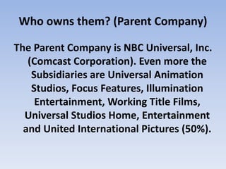 Who owns them? (Parent Company)
The Parent Company is NBC Universal, Inc.
(Comcast Corporation). Even more the
Subsidiaries are Universal Animation
Studios, Focus Features, Illumination
Entertainment, Working Title Films,
Universal Studios Home, Entertainment
and United International Pictures (50%).
 