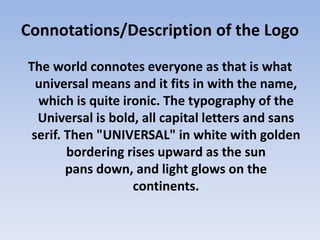 Connotations/Description of the Logo
The world connotes everyone as that is what
universal means and it fits in with the name,
which is quite ironic. The typography of the
Universal is bold, all capital letters and sans
serif. Then "UNIVERSAL" in white with golden
bordering rises upward as the sun
pans down, and light glows on the
continents.
 