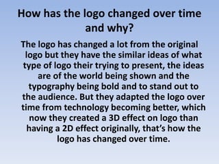 How has the logo changed over time
and why?
The logo has changed a lot from the original
logo but they have the similar ideas of what
type of logo their trying to present, the ideas
are of the world being shown and the
typography being bold and to stand out to
the audience. But they adapted the logo over
time from technology becoming better, which
now they created a 3D effect on logo than
having a 2D effect originally, that’s how the
logo has changed over time.
 