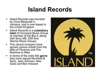 Island Records
Island Records was founded
by Chris Blackwell in
Jamaica, and is now based in
the United Kingdom
Island Records is a subsidiary
label of Universal Music Group
(a member of the Big 4, along
with Sony ME, EMI and
Warner Music Group)
This record company have
signed various artists from the
likes of Florence and The
Machine to Mika
In terms of the indie folk genre
they have signed Mumford &
Sons, Jack Johnson, Alex
Clare and Ben Howard