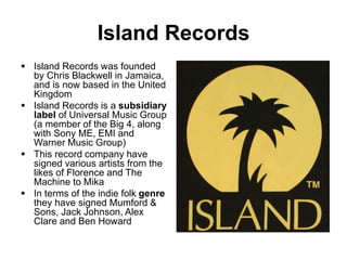 Island Records
 Island Records was founded
by Chris Blackwell in Jamaica,
and is now based in the United
Kingdom
 Island Records is a subsidiary
label of Universal Music Group
(a member of the Big 4, along
with Sony ME, EMI and
Warner Music Group)
 This record company have
signed various artists from the
likes of Florence and The
Machine to Mika
 In terms of the indie folk genre
they have signed Mumford &
Sons, Jack Johnson, Alex
Clare and Ben Howard
 