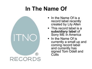 In The Name Of
 In the Name Of is a
record label recently
created by Lily Allen
 This record label is a
subsidiary label of
Sony ME in America
 In the Name Of is
currently a small up and
coming record label
and currently has
signed Tom Odell and
Cults
 