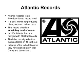 Atlantic Records
 Atlantic Records is an
American based record label
 It is best known for producing
blues, rock and roll and jazz
 This record label is a
subsidiary label of Warner
 In 2004 Atlantic Records
merged with Elektra Records
 The label has signed artists
such as Scars on 45 to B.O.B
 In terms of the indie folk genre
they have signed Birdy, Matt
Corby and Jason Mraz
 