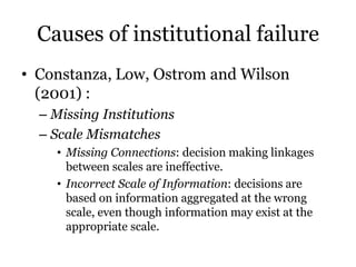 Causes of institutional failure
• Constanza, Low, Ostrom and Wilson
(2001) :
– Missing Institutions
– Scale Mismatches
• M...