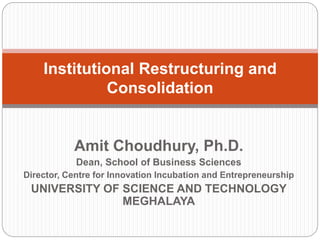 Amit Choudhury, Ph.D.
Dean, School of Business Sciences
Director, Centre for Innovation Incubation and Entrepreneurship
UNIVERSITY OF SCIENCE AND TECHNOLOGY
MEGHALAYA
Institutional Restructuring and
Consolidation
 