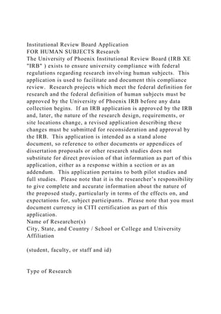 Institutional Review Board Application
FOR HUMAN SUBJECTS Research
The University of Phoenix Institutional Review Board (IRB XE
"IRB" ) exists to ensure university compliance with federal
regulations regarding research involving human subjects. This
application is used to facilitate and document this compliance
review. Research projects which meet the federal definition for
research and the federal definition of human subjects must be
approved by the University of Phoenix IRB before any data
collection begins. If an IRB application is approved by the IRB
and, later, the nature of the research design, requirements, or
site locations change, a revised application describing these
changes must be submitted for reconsideration and approval by
the IRB. This application is intended as a stand alone
document, so reference to other documents or appendices of
dissertation proposals or other research studies does not
substitute for direct provision of that information as part of this
application, either as a response within a section or as an
addendum. This application pertains to both pilot studies and
full studies. Please note that it is the researcher’s responsibility
to give complete and accurate information about the nature of
the proposed study, particularly in terms of the effects on, and
expectations for, subject participants. Please note that you must
document currency in CITI certification as part of this
application.
Name of Researcher(s)
City, State, and Country / School or College and University
Affiliation
(student, faculty, or staff and id)
Type of Research
 