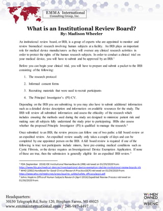 What is an Institutional Review Board?
By: Madison Wheeler
An institutional review board, or IRB, is a group of experts who are appointed to monitor and
review biomedical research involving human subjects at a facility. An IRB plays an important
role for medical device manufacturers as they will oversee any clinical research activities in
order to protect the rights of the human research subjects. In order to conduct a clinical trial on
your medical device, you will have to submit and be approved by an IRB.1
Before you can begin your clinical trial, you will have to prepare and submit a packet to the IRB
consisting of the following:
1. The research protocol
2. Informed consent forms
3. Recruiting materials that were used to recruit participants
4. The Principal Investigator’s (PI) CV.
Depending on the IRB you are submitting to you may also have to submit additional information
such as a detailed device description and information on available resources for the study. The
IRB will review all submitted information and assess the ethicality of the research which
includes ensuring the methods used during the study are designed to minimize patient risk and
making sure all subjects fully understand the study prior to participating. IRBs also assess
whether the proposed Principle Investigator (PI) is qualified to manage the research.2
Once submitted to an IRB, the review process can follow one of two paths: a full board review or
an expedited review. An expedited review usually only takes a couple of days and can be
completed by one appointed person on the IRB. A full board review is required if one of the
following is true: test participants include minors, have pre-existing medical conditions such as
Cystic Fibrosis, or the device requires an Investigational Device Exemption Application. If none
of these are true, then the submission is generally eligible for an expedited IRB review.3
1 FDA (September 2018) IDE Institutional ReviewBoards (IRB) retrieved on 01/29/2020 from:
https://www.fda.gov/medical-devices/investigational-device-exemption-ide/ide-institutional-review-boards-irb
2 WHO (2002) Handbook for Good Clinical Research Practice(GCP) retrieved on 01/29/2020 from:
https://www.who.int/medicines/areas/quality_safety/safety_efficacy/gcp1.pdf
3 Johns Hopkins Officeof Human Subjects Research (April 2016) Expedited Review Process retrieved on
01/30/2020 from:
 