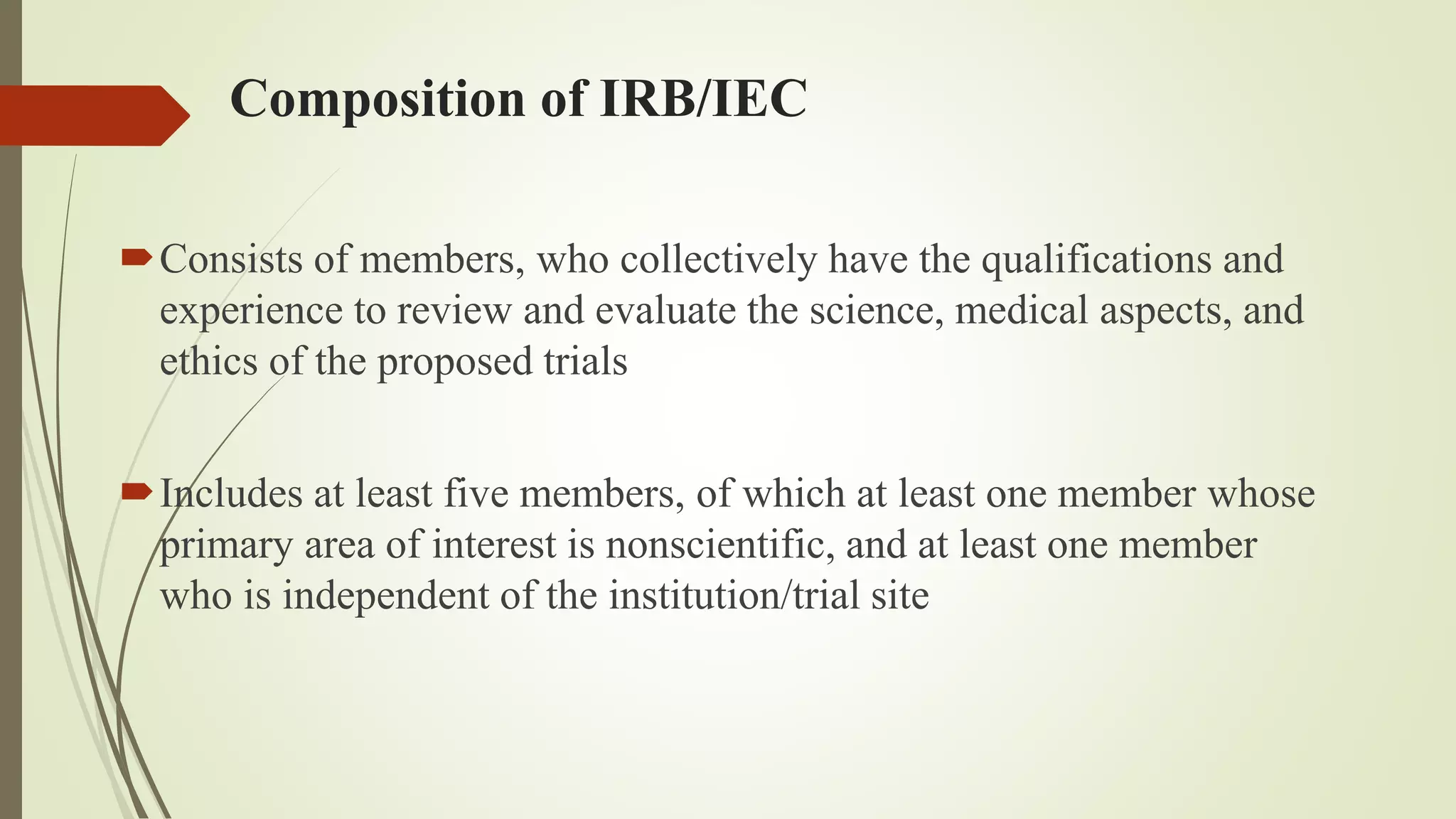 Composition of IRB/IEC
Consists of members, who collectively have the qualifications and
experience to review and evaluate the science, medical aspects, and
ethics of the proposed trials
Includes at least five members, of which at least one member whose
primary area of interest is nonscientific, and at least one member
who is independent of the institution/trial site
 
