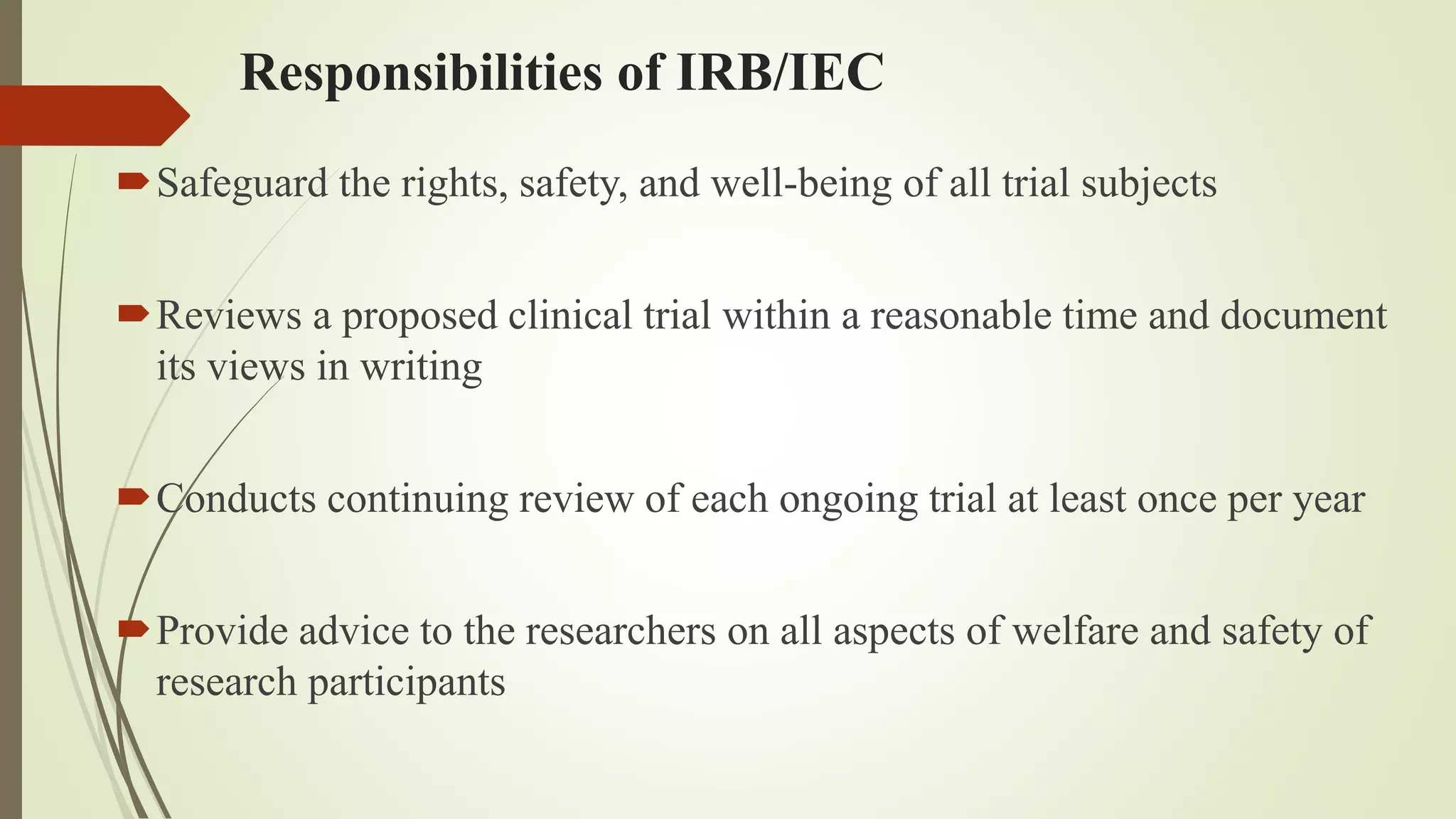 Responsibilities of IRB/IEC
Safeguard the rights, safety, and well-being of all trial subjects
Reviews a proposed clinical trial within a reasonable time and document
its views in writing
Conducts continuing review of each ongoing trial at least once per year
Provide advice to the researchers on all aspects of welfare and safety of
research participants
 