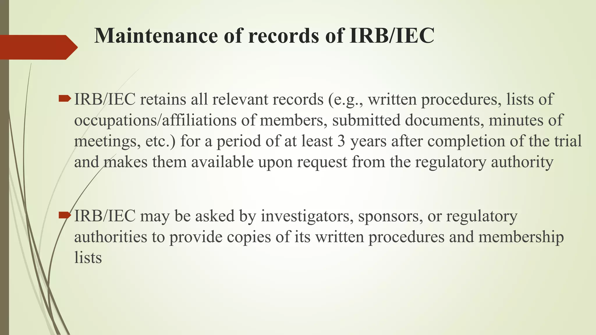 Maintenance of records of IRB/IEC
IRB/IEC retains all relevant records (e.g., written procedures, lists of
occupations/affiliations of members, submitted documents, minutes of
meetings, etc.) for a period of at least 3 years after completion of the trial
and makes them available upon request from the regulatory authority
IRB/IEC may be asked by investigators, sponsors, or regulatory
authorities to provide copies of its written procedures and membership
lists
 