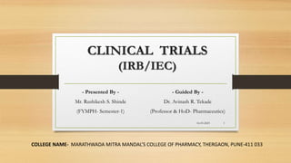 CLINICAL TRIALS
(IRB/IEC)
- Presented By -
Mr. Rushikesh S. Shinde
(FYMPH- Semester-1)
COLLEGE NAME- MARATHWADA MITRA MANDAL’S COLLEGE OF PHARMACY, THERGAON, PUNE-411 033
16-03-2023 1
- Guided By -
Dr. Avinash R. Tekade
(Professor & HoD- Pharmaceutics)
 
