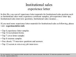 Interview questions and answers – free download/ pdf and ppt file
Institutional sales
experience letter
In this file, you can ref experience letter materials for Institutional sales position such
as Institutional sales work experience certificate samples, job experience letter tips,
Institutional sales interview questions, Institutional sales resumes…
If you need more experience letter materials for Institutional sales as following, please
visit: experienceletter.info
• Top 6 experience letter samples
• Top 32 recruitment forms
• Top 7 cover letter samples
• Top 8 resumes samples
• Free ebook: 75 interview questions and answers
• Top 12 secrets to win every job interviews
For top materials: top 6 experience letter samples, top 8 resumes samples, free ebook: 75 interview questions and answers
Pls visit: experienceletter.info
 