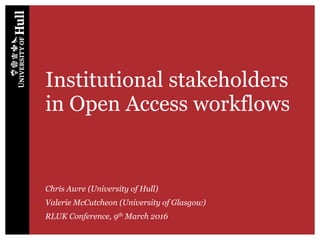 Institutional stakeholders
in Open Access workflows
Chris Awre (University of Hull)
Valerie McCutcheon (University of Glasgow)
RLUK Conference, 9th March 2016
 