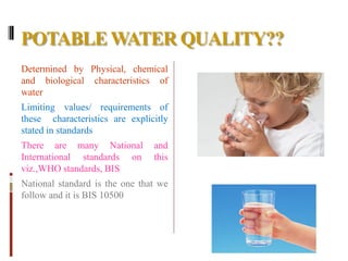 POTABLEWATER QUALITY??
Determined by Physical, chemical
and biological characteristics of
water
Limiting values/ requirements of
these characteristics are explicitly
stated in standards
There are many National and
International standards on this
viz.,WHO standards, BIS
National standard is the one that we
follow and it is BIS 10500
 
