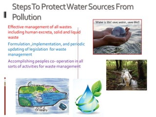 StepsToProtectWaterSourcesFrom
Pollution
Effective management of all wastes
including human excreta, solid and liquid
waste
Formulation ,implementation, and periodic
updating of legislation for waste
management
Accomplishing peoples co- operation in all
sorts of activities for waste management
 