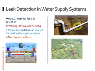 LeakDetectionInWaterSupplySystems
Manual methods for leak
detection
 Walking ,driving, and noticing
Simple method that can be used
for small water supply schemes
Mechanised methods
 