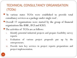 TECHNICAL CONSULTANCY ORGANISATION 
(TCOs) 
`In various states TCOs were established to provide total 
consultancy services as a package under single roof . 
Overall 17 organizations were started by the group of financial 
organizations like IDBI , IFCI and ICICI. 
The activities of TCOs are as follows 
i. Identify potential industrial projects and prepare feasibility survey 
reports 
ii. Evaluation of various project proposals put up by the 
entrepreneurs. 
iii. Provide turn key services in project reports preparations and 
project implementation. 
10 
 