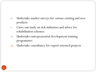 iv. Undertake market surveys for various existing and new 
products 
v. Carry out study on sick industries and advice for 
rehabilitation schemes 
vi. Undertake entrepreneurial development training 
programmes 
vii. Undertake consultancy for export oriented projects 
11 
 