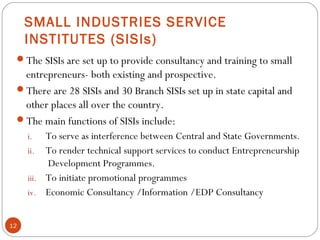 SMALL INDUSTRIES SERVICE 
INSTITUTES (SISIs) 
The SISIs are set up to provide consultancy and training to small 
entrepreneurs- both existing and prospective. 
There are 28 SISIs and 30 Branch SISIs set up in state capital and 
other places all over the country. 
The main functions of SISIs include: 
i. To serve as interference between Central and State Governments. 
ii. To render technical support services to conduct Entrepreneurship 
Development Programmes. 
iii. To initiate promotional programmes 
iv. Economic Consultancy /Information /EDP Consultancy 
12 
 