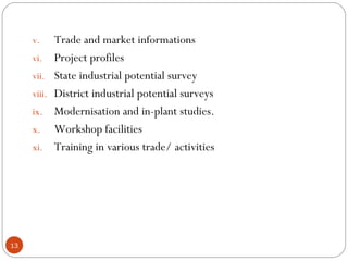 13 
v. Trade and market informations 
vi. Project profiles 
vii. State industrial potential survey 
viii. District industrial potential surveys 
ix. Modernisation and in-plant studies. 
x. Workshop facilities 
xi. Training in various trade/ activities 
 