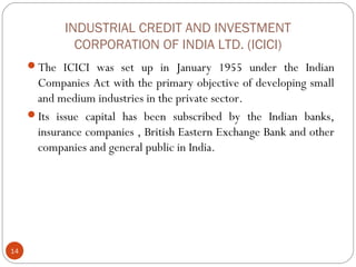 INDUSTRIAL CREDIT AND INVESTMENT 
CORPORATION OF INDIA LTD. (ICICI) 
The ICICI was set up in January 1955 under the Indian 
Companies Act with the primary objective of developing small 
and medium industries in the private sector. 
Its issue capital has been subscribed by the Indian banks, 
insurance companies , British Eastern Exchange Bank and other 
companies and general public in India. 
14 
 