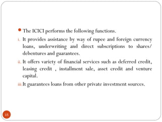 The ICICI performs the following functions. 
i. It provides assistance by way of rupee and foreign currency 
loans, underwriting and direct subscriptions to shares/ 
debentures and guarantees. 
ii. It offers variety of financial services such as deferred credit, 
leasing credit , installment sale, asset credit and venture 
capital. 
iii.It guarantees loans from other private investment sources. 
15 
 