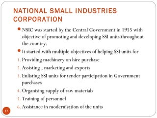 NATIONAL SMALL INDUSTRIES 
CORPORATION 
NSIC was started by the Central Government in 1955 with 
objective of promoting and developing SSI units throughout 
the country. 
It started with multiple objectives of helping SSI units for 
1. Providing machinery on hire purchase 
2. Assisting , marketing and exports 
3. Enlisting SSI units for tender participation in Government 
purchases 
4. Organising supply of raw materials 
5. Training of personnel 
6. Assistance in modernisation of the units 
17 
 