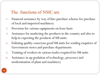 The functions of NSIC are 
1. Financial assistance by way of hire purchase scheme for purchase 
of local and imported machinery 
2. Provision for various equipments on lease basis 
3. Assistance for marketing the products in the country and also to 
help in exporting the products of SSI units. 
4. Enlisting quality conscious good SSI units for sending enquiries of 
Government stores and purchase departments 
5. Training of workers in various trades required for SSI units 
6. Assistance in up gradation of technology, processes and 
modernisation of plant and machinery 
18 
 