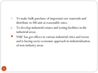 7. To make bulk purchase of important raw materials and 
distribute to SSI unit at reasonable rates. 
8. To develop industrial estates and testing facilities in the 
industrial areas. 
 NSIC has got offices in various industrial cities and towns 
and is having socio-economic approach in industrialisation 
of non-industry areas 
19 
 
