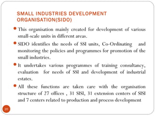 SMALL INDUSTRIES DEVELOPMENT 
ORGANISATION(SIDO) 
This organisation mainly created for development of various 
small-scale units in different areas. 
SIDO identifies the needs of SSI units, Co-Ordinating and 
monitoring the policies and programmes for promotion of the 
small industries. 
It undertakes various programmes of training consultancy, 
evaluation for needs of SSI and development of industrial 
estates. 
All these functions are taken care with the organisation 
structure of 27 offices , 31 SISI, 31 extension centers of SISI 
and 7 centers related to production and process development 
20 
 