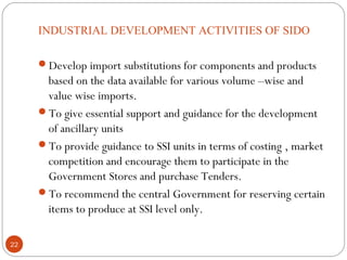 INDUSTRIAL DEVELOPMENT ACTIVITIES OF SIDO 
Develop import substitutions for components and products 
based on the data available for various volume –wise and 
value wise imports. 
To give essential support and guidance for the development 
of ancillary units 
To provide guidance to SSI units in terms of costing , market 
competition and encourage them to participate in the 
Government Stores and purchase Tenders. 
To recommend the central Government for reserving certain 
items to produce at SSI level only. 
22 
 