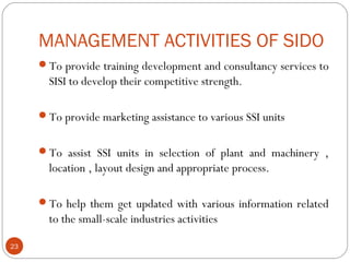 MANAGEMENT ACTIVITIES OF SIDO 
To provide training development and consultancy services to 
SISI to develop their competitive strength. 
To provide marketing assistance to various SSI units 
To assist SSI units in selection of plant and machinery , 
location , layout design and appropriate process. 
To help them get updated with various information related 
to the small-scale industries activities 
23 
 