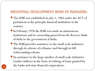 INDUSTRIAL DEVELOPMENT BANK OF INDIA(IDBI) 
The IDBI was established on july 1, 1964 under the ACT of 
parliament as the principle financial institution in the 
country. 
In February 1976 the IDBI was made an autonomous 
institutions and its ownership passed from the Reserve Bank 
of India to the government of India. 
The IDBI provides assistance to the small-scale industries 
through its scheme of refinance and through its bill 
rediscounting scheme 
Its assistance to the large number of small scale industries 
reaches indirect in the form of refining of loans granted by 
the banks and state financial corporations. 24 
 