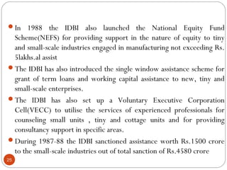 In 1988 the IDBI also launched the National Equity Fund 
Scheme(NEFS) for providing support in the nature of equity to tiny 
and small-scale industries engaged in manufacturing not exceeding Rs. 
5lakhs.al assist 
The IDBI has also introduced the single window assistance scheme for 
grant of term loans and working capital assistance to new, tiny and 
small-scale enterprises. 
The IDBI has also set up a Voluntary Executive Corporation 
Cell(VECC) to utilise the services of experienced professionals for 
counseling small units , tiny and cottage units and for providing 
consultancy support in specific areas. 
During 1987-88 the IDBI sanctioned assistance worth Rs.1500 crore 
to the small-scale industries out of total sanction of Rs.4580 crore 
25 
 