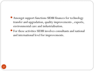 Amongst support functions SIDBI finances for technology 
transfer and upgradation, quality improvements , exports, 
environmental care and industrialisation. 
For these activities SIDBI involves consultants and national 
and international level for improvements. 
27 
 