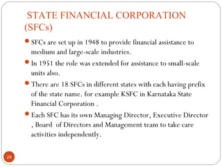 STATE FINANCIAL CORPORATION 
(SFCs) 
SFCs are set up in 1948 to provide financial assistance to 
medium and large-scale industries. 
In 1951 the role was extended for assistance to small-scale 
units also. 
There are 18 SFCs in different states with each having prefix 
of the state name. for example KSFC in Karnataka State 
Financial Corporation . 
Each SFC has its own Managing Director, Executive Director 
, Board of Directors and Management team to take care 
activities independently. 
28 
 