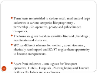 Term loans are provided to various small, medium and large 
industries in various categories like proprietary , 
partnership , Co-operative, private and public limited 
companies. 
The loans are given based on securities like land , buildings , 
machineries and shares etc. 
SFC has different schemes for women , ex-service men , 
physically handicapped and SC/ST to give them opportunity 
to become entrepreneurs. 
Apart from industries , loan is given for Transport 
operators , Hotels , Hospitals , Nursing homes and Tourism 
facilities like lodges and guest houses 
29 
 