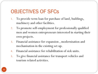OBJECTIVES OF SFCs 
1. To provide term loan for purchase of land, buildings, 
machinery and other facilities. 
2. To promote self-employment for professionally qualified 
men and women entrepreneurs interested in starting their 
own projects. 
3. Financial assistance for expansion , modernisation and 
mechanisation in the existing set up. 
4. Financial assistance for rehabilitation of sick units. 
5. To give financial assistance for transport vehicles and 
tourism related activities. 
30 
 