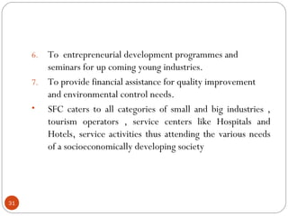 6. To entrepreneurial development programmes and 
seminars for up coming young industries. 
7. To provide financial assistance for quality improvement 
and environmental control needs. 
• SFC caters to all categories of small and big industries , 
tourism operators , service centers like Hospitals and 
Hotels, service activities thus attending the various needs 
of a socioeconomically developing society 
31 
 