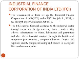 INDUSTRIAL FINANCE 
CORPORATION OF INDIA LTD(IFCI) 
The Government of India set up the Industrial Finance 
Corporation of India(IFCI) under IFCI Act july 1 , 1993, it 
has brought under Companies Act 1956. 
The IFCI extends financial assistance to the industrial sector 
through rupee and foreign currency loans , underwriting 
/direct subscriptions to shares/debentures and guarantees 
and also offers financial services through its facilities of 
equipment procurement , equipment finance , buyers and 
suppliers credit, equipment leasing and finance to leasingand 
hire purchase companies 
33 
 