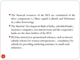 The financial resources of the IFCI are constituted of the 
three components i.) Share capital ii.)Bonds and Debenture 
iii.) other borrowings. 
The Idustrial Development Bank of India, scheduled banks , 
insurance companies, investment trusts and the cooperative 
banks are the share holders of the IFCI. 
IFCI has started new promotional schemes, such as interest 
subsidy scheme for women entrepreneurs ; consultancy fee 
subsidy for providing marketing assistance to small-scale 
industries . 
34 
 