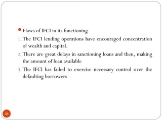 Flaws of IFCI in its functioning 
1. The IFCI lending operations have encouraged concentration 
of wealth and capital. 
2. There are great delays in sanctioning loans and then, making 
the amount of loan available 
3. The IFCI has failed to exercise necessary control over the 
defaulting borrowers 
35 
