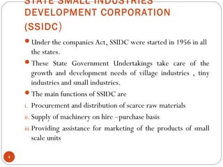 STATE SMALL INDUSTRIES 
DEVELOPMENT CORPORATION 
(SSIDC) 
Under the companies Act, SSIDC were started in 1956 in all 
the states. 
These State Government Undertakings take care of the 
growth and development needs of village industries , tiny 
industries and small industries. 
The main functions of SSIDC are 
i. Procurement and distribution of scarce raw materials 
ii. Supply of machinery on hire –purchase basis 
iii.Providing assistance for marketing of the products of small 
scale units 
4 
 