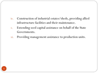 iv. Construction of industrial estates/sheds, providing allied 
infrastructure facilities and their maintenance. 
v. Extending seed capital assistance on behalf of the State 
Governments. 
vi. Providing management assistance to production units. 
5 
 