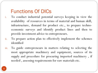 Functions Of DICs 
i. To conduct industrial potential surveys keeping in view the 
availability of resources in terms of material and human skill, 
infrastructure, demand for product etc., to prepare techno-economic 
surveys and identify product lines and then to 
provide investment advice to entrepreneurs. 
ii. To prepare action plan to effectively implement the schemes 
identified 
iii. To guide entrepreneurs in matters relating to selecting the 
most appropriate machinery and equipment, sources of its 
supply and procedure for procuring imported machinery , if 
needed , assessing requirements for raw materials etc. 
8 
 