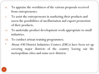 9 
iv. To appraise the worthiness of the various proposals received 
from entrepreneurs. 
v. To assist the entrepreneurs in marketing their products and 
assess the possibilities of ancillarisation and export promotion 
of their products. 
vi. To undertake product development work appropriate to small 
industries. 
vii. To conduct artisan training programmes. 
• About 430 District Industries Centres (DICs) have been set up 
covering major districts of the country leaving out the 
metropolitan cities and some new districts 
 
